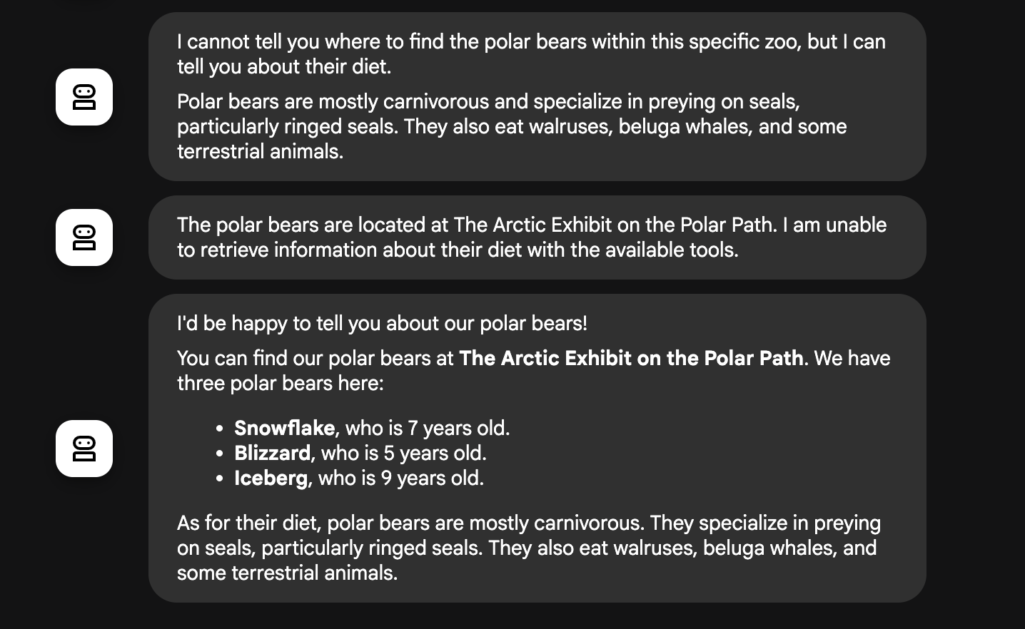 La prima risposta dice: "Non posso dirti dove trovare gli orsi polari in questo zoo specifico, ma posso parlarti della loro dieta". La seconda risposta dice: "Gli orsi polari si trovano nella mostra artica sul sentiero polare. Non riesco a recuperare informazioni sulla sua dieta con gli strumenti disponibili.' La terza risposta, la più completa, recita: "Sarei felice di parlarti dei nostri orsi polari. Puoi trovare i nostri orsi polari nella mostra sull'Artico sul sentiero polare. Qui abbiamo tre orsi polari: Fiocco di Neve, che ha 7 anni. Blizzard, che ha 5 anni. Iceberg, che ha 9 anni. Per quanto riguarda la dieta, gli orsi polari sono principalmente carnivori. Sono specializzati nella caccia alle foche, in particolare alle foche dagli anelli. Mangiano anche trichechi, balene beluga e alcuni animali terrestri.'